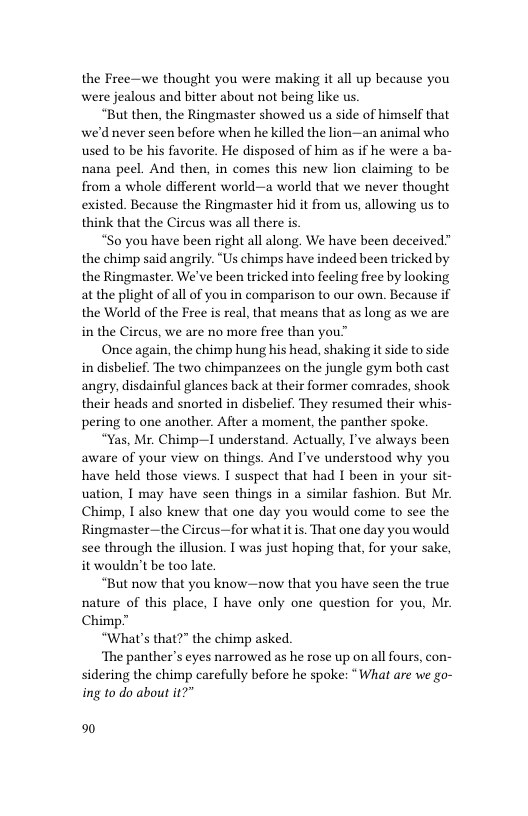 the Free—we thought you were making it all up because you were jealous and bitter about not being like us.  “But then, the Ringmaster showed us a side of himself that we’d never seen before when he killed the lion—an animal who used to be his favorite. He disposed of him as if he were a ba- nana peel. And then, in comes this new lion claiming to be from a whole different world—a world that we never thought existed. Because the Ringmaster hid it from us, allowing us to think that the Circus was all there is  “So you have been right all along. We have been deceived” the chimp said angrily. “Us chimps have indeed been tricked by the Ringmaster. We’ve been tricked into feeling free by looking at the plight of all of you in comparison to our own. Because if the World of the Free s real, that means that as long as we are in the Circus, we are no more free than you  Once again, the chimp hung his head, shaking it side to side in disbelief. The two chimpanzees on the jungle gym both cast angry, disdainful glances back at their former comrades, shook their heads and snorted in disbelief. They resumed their whis- pering to one another. After a moment, the panther spoke.  “Yas, Mr. Chimp—I understand. Actually, I’ve always been aware of your view on things. And I’ve understood why you have held those views. I suspect that had I been in your sit- uation, I may have seen things in a similar fashion. But Mr. Chimp, 1 also knew that one day you would come to see the Ringmaster—the Cireus—for what it is. That one day you would see through the illusion. I was just hoping that, for your sake, it wouldn’t be too late.  “But now that you know—now that you have seen the true nature of this place, I have only one question for you, Mr. Chimp.”  “What’s that?” the chimp asked.  ‘The panther’s eyes narrowed as he rose up on all fours, con- sidering the chimp carefully before he spoke: “ What are we go- ing to do about it?"  %0 